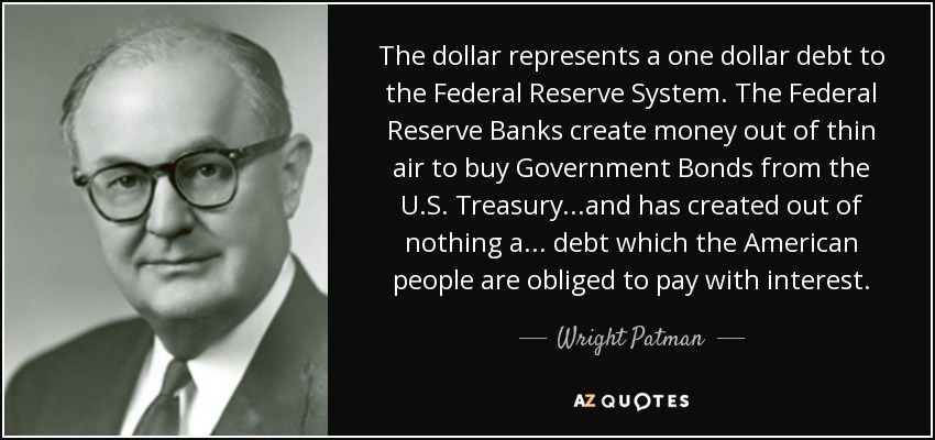 The dollar represents a one dollar debt to the Federal Reserve System. The Federal Reserve Banks create money out of thin air to buy Government Bonds from the U.S. Treasury...and has created out of nothing a ... debt which the American people are obliged to pay with interest. - Wright Patman