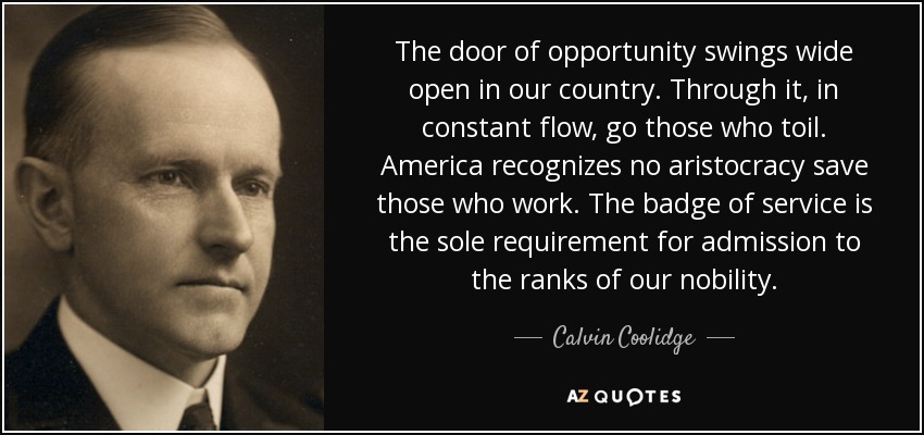 The door of opportunity swings wide open in our country. Through it, in constant flow, go those who toil. America recognizes no aristocracy save those who work. The badge of service is the sole requirement for admission to the ranks of our nobility. - Calvin Coolidge