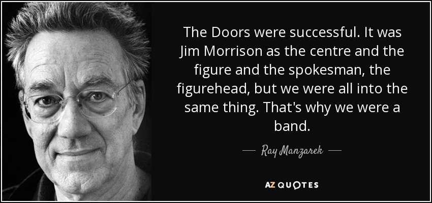 The Doors were successful. It was Jim Morrison as the centre and the figure and the spokesman, the figurehead, but we were all into the same thing. That's why we were a band. - Ray Manzarek