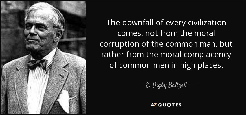 The downfall of every civilization comes, not from the moral corruption of the common man, but rather from the moral complacency of common men in high places. - E. Digby Baltzell