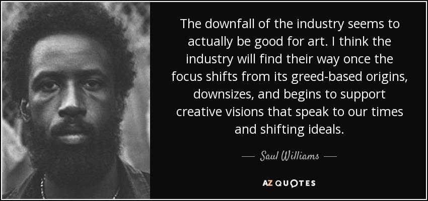 The downfall of the industry seems to actually be good for art. I think the industry will find their way once the focus shifts from its greed-based origins, downsizes, and begins to support creative visions that speak to our times and shifting ideals. - Saul Williams