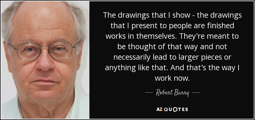 The drawings that I show - the drawings that I present to people are finished works in themselves. They're meant to be thought of that way and not necessarily lead to larger pieces or anything like that. And that's the way I work now. - Robert Barry