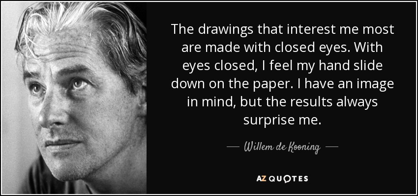 The drawings that interest me most are made with closed eyes. With eyes closed, I feel my hand slide down on the paper. I have an image in mind, but the results always surprise me. - Willem de Kooning