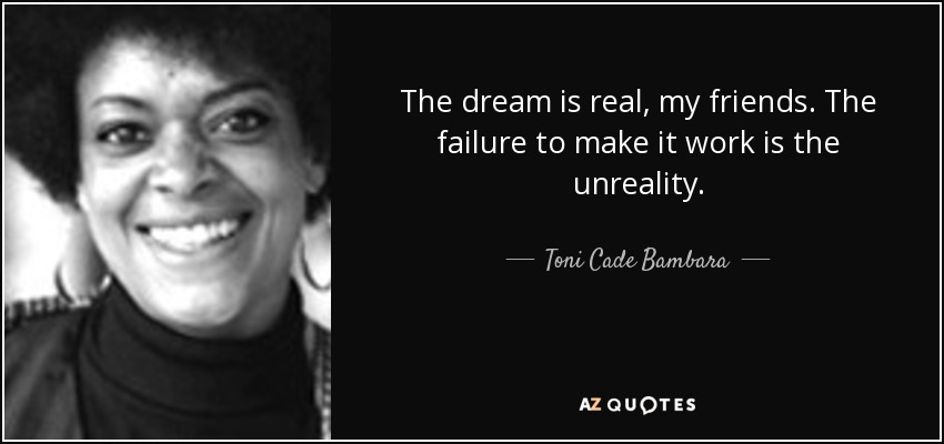 The dream is real, my friends. The failure to make it work is the unreality. - Toni Cade Bambara