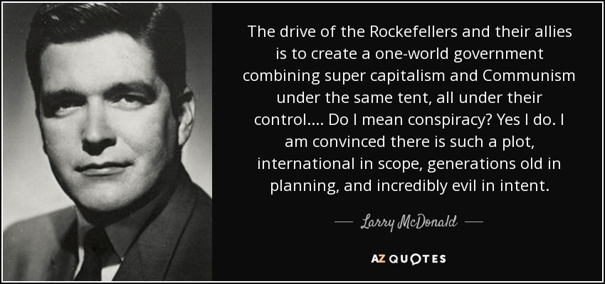 The drive of the Rockefellers and their allies is to create a one-world government combining super capitalism and Communism under the same tent, all under their control.... Do I mean conspiracy? Yes I do. I am convinced there is such a plot, international in scope, generations old in planning, and incredibly evil in intent. - Larry McDonald