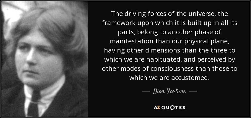 The driving forces of the universe, the framework upon which it is built up in all its parts, belong to another phase of manifestation than our physical plane, having other dimensions than the three to which we are habituated, and perceived by other modes of consciousness than those to which we are accustomed. - Dion Fortune