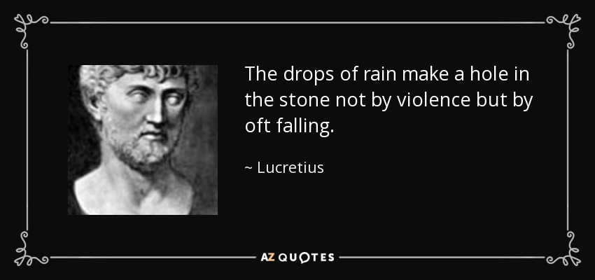 The drops of rain make a hole in the stone not by violence but by oft falling. - Lucretius