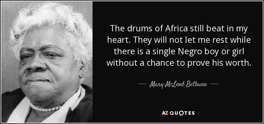 The drums of Africa still beat in my heart. They will not let me rest while there is a single Negro boy or girl without a chance to prove his worth. - Mary McLeod Bethune