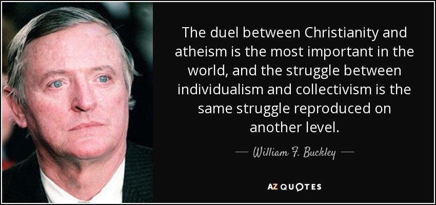 The duel between Christianity and atheism is the most important in the world, and the struggle between individualism and collectivism is the same struggle reproduced on another level. - William F. Buckley, Jr.