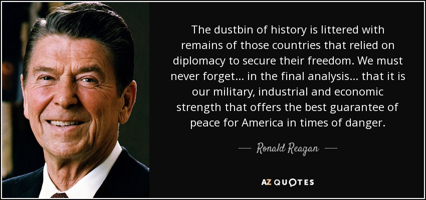 The dustbin of history is littered with remains of those countries that relied on diplomacy to secure their freedom. We must never forget . . . in the final analysis . . . that it is our military, industrial and economic strength that offers the best guarantee of peace for America in times of danger. - Ronald Reagan