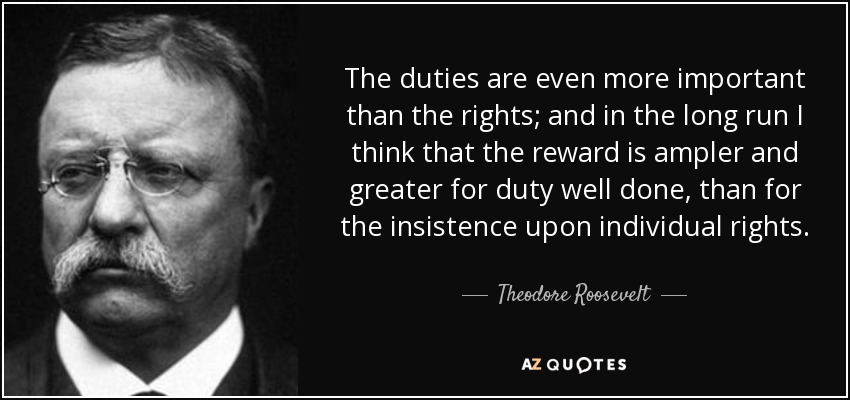 The duties are even more important than the rights; and in the long run I think that the reward is ampler and greater for duty well done, than for the insistence upon individual rights. - Theodore Roosevelt