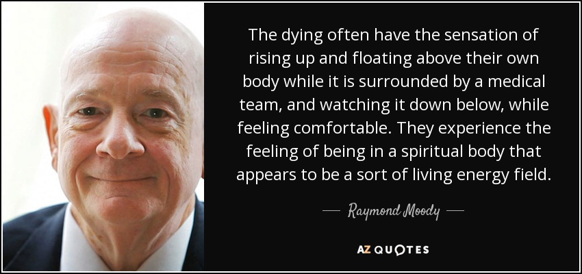 The dying often have the sensation of rising up and floating above their own body while it is surrounded by a medical team, and watching it down below, while feeling comfortable. They experience the feeling of being in a spiritual body that appears to be a sort of living energy field. - Raymond Moody