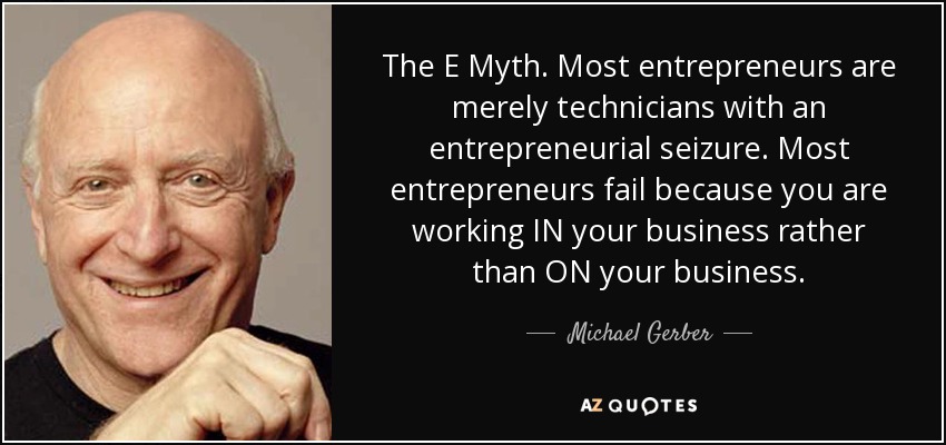 The E Myth. Most entrepreneurs are merely technicians with an entrepreneurial seizure. Most entrepreneurs fail because you are working IN your business rather than ON your business. - Michael Gerber