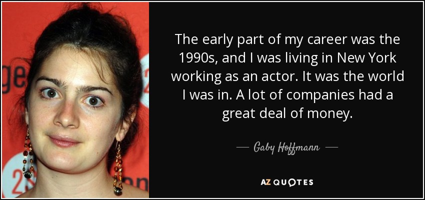 The early part of my career was the 1990s, and I was living in New York working as an actor. It was the world I was in. A lot of companies had a great deal of money. - Gaby Hoffmann