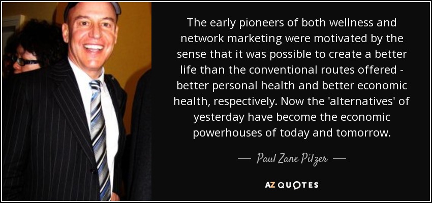 The early pioneers of both wellness and network marketing were motivated by the sense that it was possible to create a better life than the conventional routes offered - better personal health and better economic health, respectively. Now the 'alternatives' of yesterday have become the economic powerhouses of today and tomorrow. - Paul Zane Pilzer
