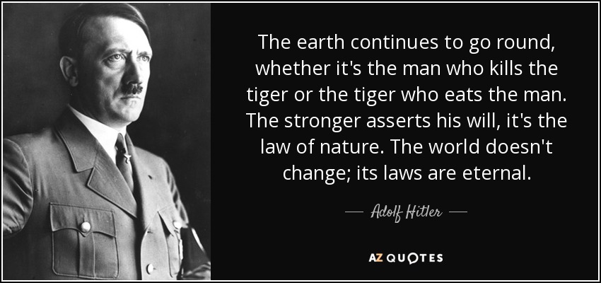 The earth continues to go round, whether it's the man who kills the tiger or the tiger who eats the man. The stronger asserts his will, it's the law of nature. The world doesn't change; its laws are eternal. - Adolf Hitler