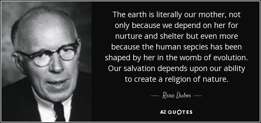 The earth is literally our mother, not only because we depend on her for nurture and shelter but even more because the human sepcies has been shaped by her in the womb of evolution. Our salvation depends upon our ability to create a religion of nature. - Rene Dubos