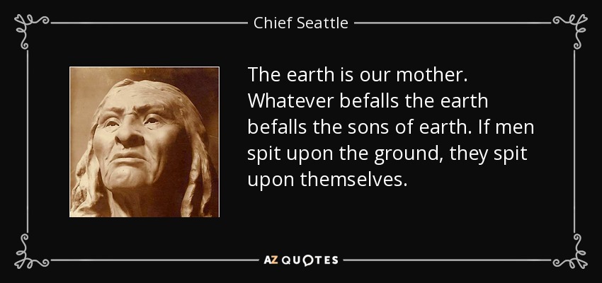 The earth is our mother. Whatever befalls the earth befalls the sons of earth. If men spit upon the ground, they spit upon themselves. - Chief Seattle