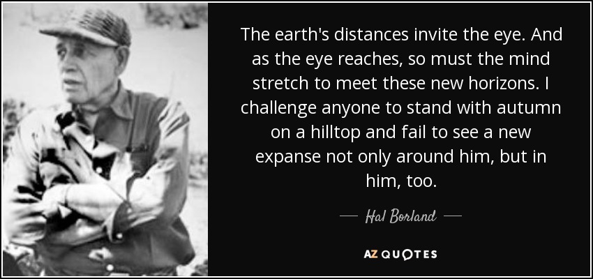 The earth's distances invite the eye. And as the eye reaches, so must the mind stretch to meet these new horizons. I challenge anyone to stand with autumn on a hilltop and fail to see a new expanse not only around him, but in him, too. - Hal Borland