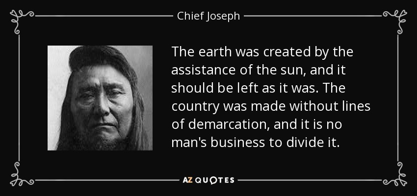 The earth was created by the assistance of the sun, and it should be left as it was. The country was made without lines of demarcation, and it is no man's business to divide it. - Chief Joseph