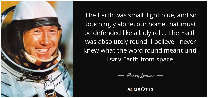 The Earth was small, light blue, and so touchingly alone, our home that must be defended like a holy relic. The Earth was absolutely round. I believe I never knew what the word round meant until I saw Earth from space. - Alexey Leonov