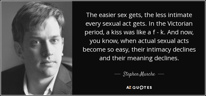 The easier sex gets, the less intimate every sexual act gets. In the Victorian period, a kiss was like a f - k. And now, you know, when actual sexual acts become so easy, their intimacy declines and their meaning declines. - Stephen Marche