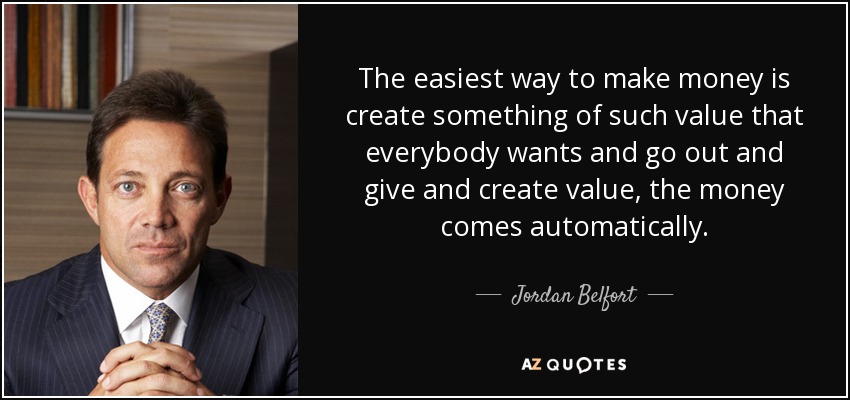 The easiest way to make money is create something of such value that everybody wants and go out and give and create value, the money comes automatically. - Jordan Belfort