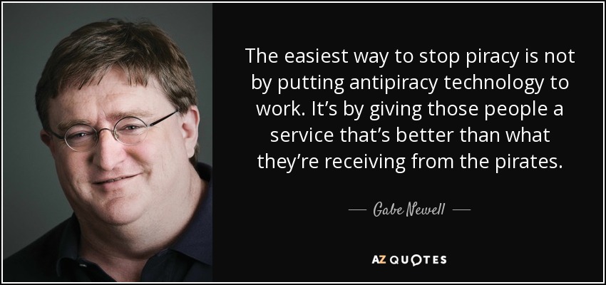 The easiest way to stop piracy is not by putting antipiracy technology to work. It’s by giving those people a service that’s better than what they’re receiving from the pirates. - Gabe Newell