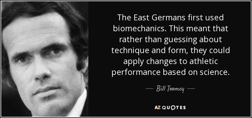 The East Germans first used biomechanics. This meant that rather than guessing about technique and form, they could apply changes to athletic performance based on science. - Bill Toomey