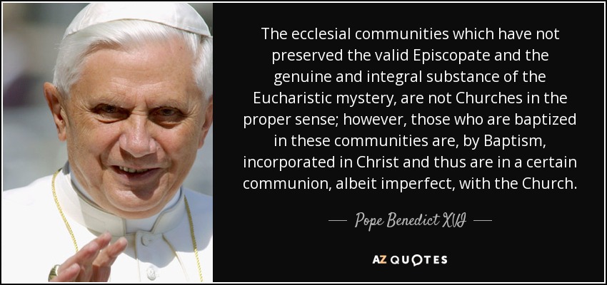 The ecclesial communities which have not preserved the valid Episcopate and the genuine and integral substance of the Eucharistic mystery, are not Churches in the proper sense; however, those who are baptized in these communities are, by Baptism, incorporated in Christ and thus are in a certain communion, albeit imperfect, with the Church. - Pope Benedict XVI