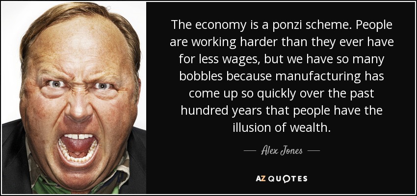 The economy is a ponzi scheme. People are working harder than they ever have for less wages, but we have so many bobbles because manufacturing has come up so quickly over the past hundred years that people have the illusion of wealth. - Alex Jones