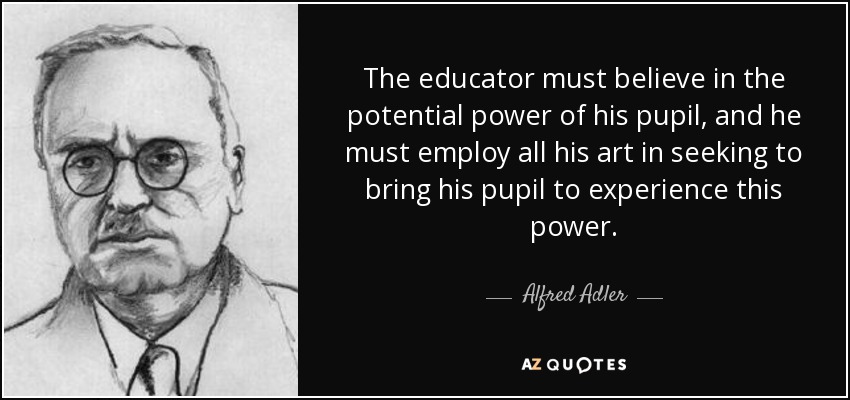 The educator must believe in the potential power of his pupil, and he must employ all his art in seeking to bring his pupil to experience this power. - Alfred Adler