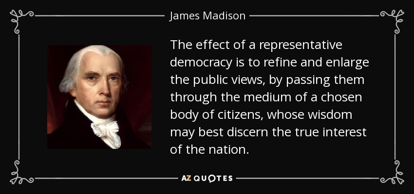 The effect of a representative democracy is to refine and enlarge the public views, by passing them through the medium of a chosen body of citizens, whose wisdom may best discern the true interest of the nation. - James Madison