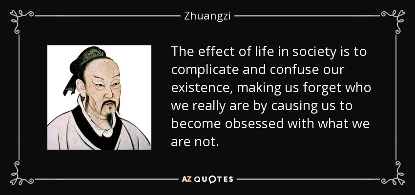 The effect of life in society is to complicate and confuse our existence, making us forget who we really are by causing us to become obsessed with what we are not. - Zhuangzi