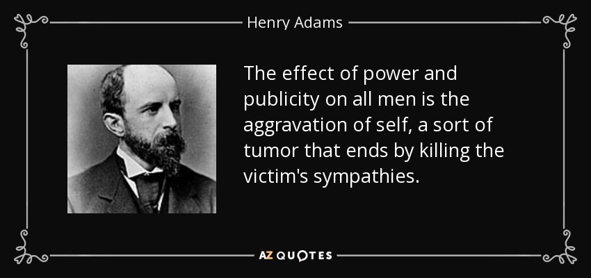 The effect of power and publicity on all men is the aggravation of self, a sort of tumor that ends by killing the victim's sympathies. - Henry Adams