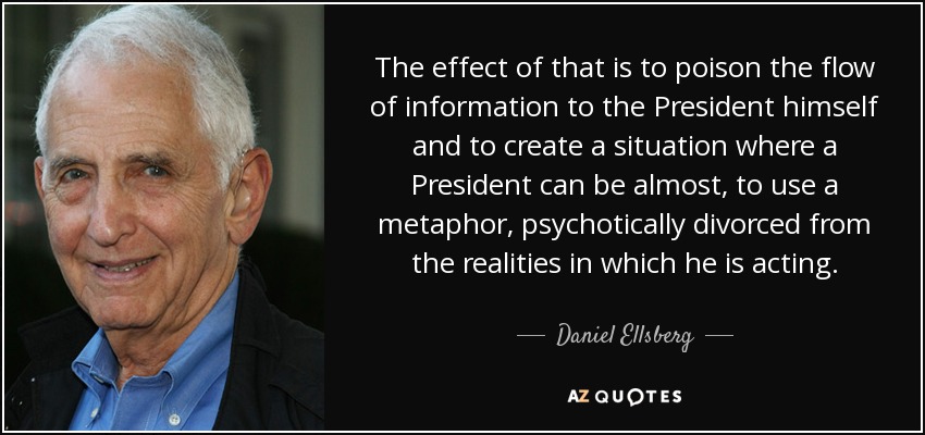 The effect of that is to poison the flow of information to the President himself and to create a situation where a President can be almost, to use a metaphor, psychotically divorced from the realities in which he is acting. - Daniel Ellsberg