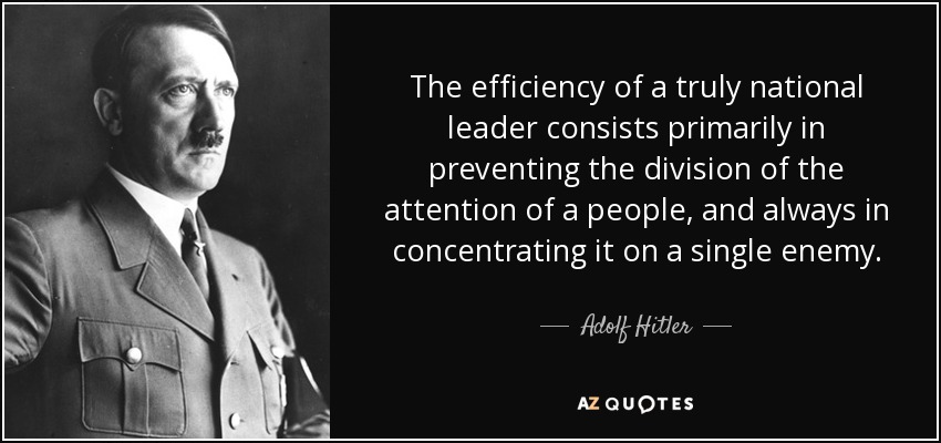 The efficiency of a truly national leader consists primarily in preventing the division of the attention of a people, and always in concentrating it on a single enemy. - Adolf Hitler