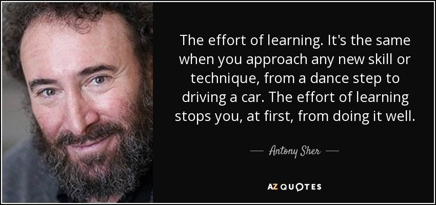 The effort of learning. It's the same when you approach any new skill or technique, from a dance step to driving a car. The effort of learning stops you, at first, from doing it well. - Antony Sher