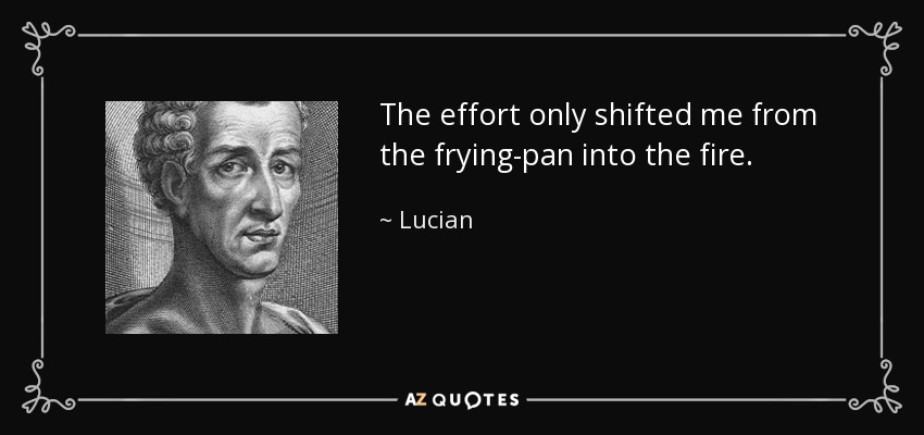 The effort only shifted me from the frying-pan into the fire. - Lucian