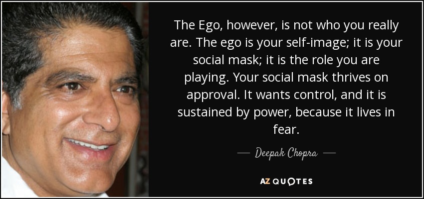 The Ego, however, is not who you really are. The ego is your self-image; it is your social mask; it is the role you are playing. Your social mask thrives on approval. It wants control, and it is sustained by power, because it lives in fear. - Deepak Chopra