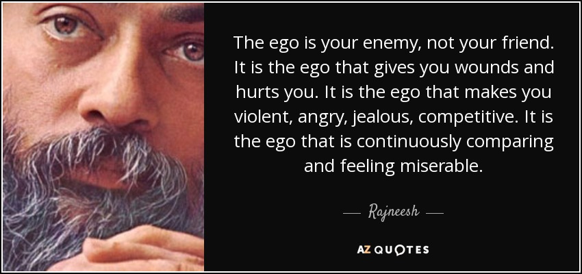 The ego is your enemy, not your friend. It is the ego that gives you wounds and hurts you. It is the ego that makes you violent, angry, jealous, competitive. It is the ego that is continuously comparing and feeling miserable. - Rajneesh