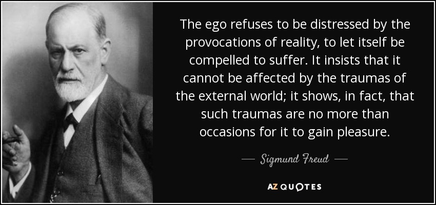 The ego refuses to be distressed by the provocations of reality, to let itself be compelled to suffer. It insists that it cannot be affected by the traumas of the external world; it shows, in fact, that such traumas are no more than occasions for it to gain pleasure. - Sigmund Freud