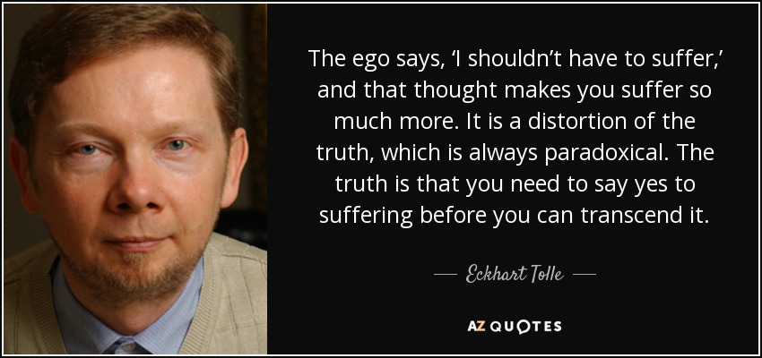 The ego says, ‘I shouldn’t have to suffer,’ and that thought makes you suffer so much more. It is a distortion of the truth, which is always paradoxical. The truth is that you need to say yes to suffering before you can transcend it. - Eckhart Tolle