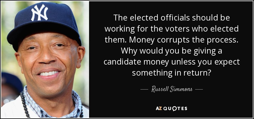 The elected officials should be working for the voters who elected them. Money corrupts the process. Why would you be giving a candidate money unless you expect something in return? - Russell Simmons