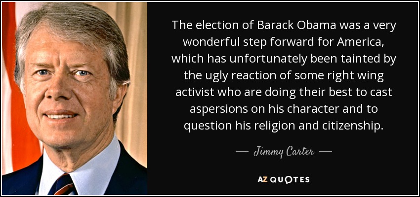 The election of Barack Obama was a very wonderful step forward for America, which has unfortunately been tainted by the ugly reaction of some right wing activist who are doing their best to cast aspersions on his character and to question his religion and citizenship. - Jimmy Carter