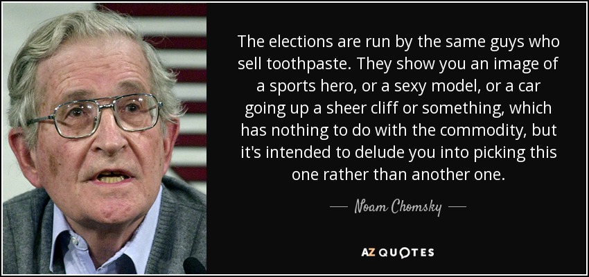 The elections are run by the same guys who sell toothpaste. They show you an image of a sports hero, or a sexy model, or a car going up a sheer cliff or something, which has nothing to do with the commodity, but it's intended to delude you into picking this one rather than another one. - Noam Chomsky