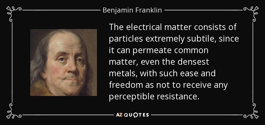 The electrical matter consists of particles extremely subtile, since it can permeate common matter, even the densest metals, with such ease and freedom as not to receive any perceptible resistance. - Benjamin Franklin