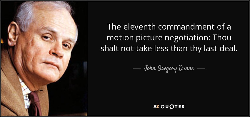 The eleventh commandment of a motion picture negotiation: Thou shalt not take less than thy last deal. - John Gregory Dunne