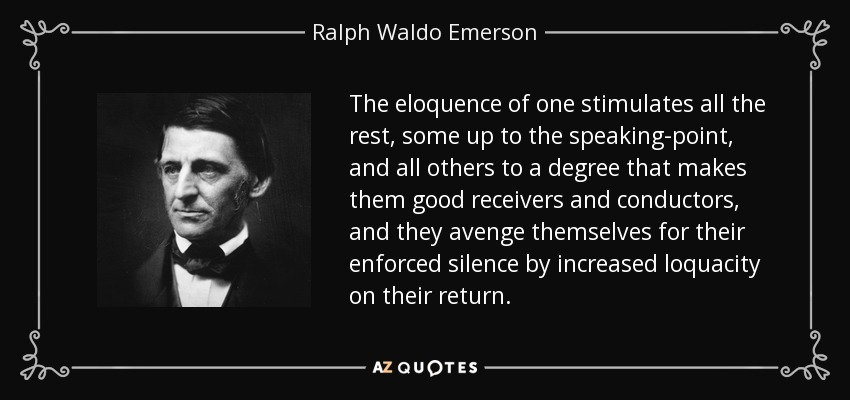 The eloquence of one stimulates all the rest, some up to the speaking-point, and all others to a degree that makes them good receivers and conductors, and they avenge themselves for their enforced silence by increased loquacity on their return. - Ralph Waldo Emerson