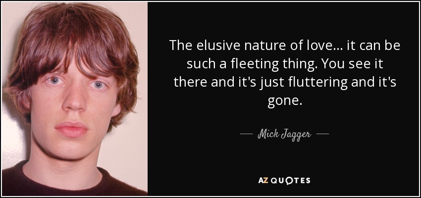 The elusive nature of love... it can be such a fleeting thing. You see it there and it's just fluttering and it's gone. - Mick Jagger